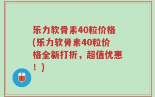 乐力软骨素40粒价格(乐力软骨素40粒价格全新打折，超值优惠！)