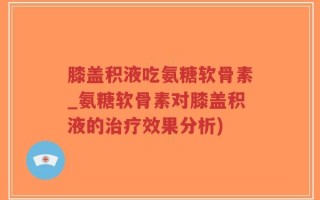 膝盖积液吃氨糖软骨素_氨糖软骨素对膝盖积液的治疗效果分析)