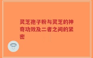灵芝孢子粉与灵芝的神奇功效及二者之间的紧密
