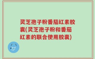 灵芝孢子粉番茄红素胶囊(灵芝孢子粉和番茄红素的联合使用胶囊)