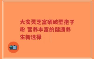 大安灵芝富硒破壁孢子粉 营养丰富的健康养生新选择