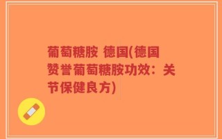 葡萄糖胺 德国(德国赞誉葡萄糖胺功效：关节保健良方)