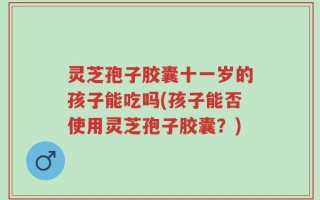 灵芝孢子胶囊十一岁的孩子能吃吗(孩子能否使用灵芝孢子胶囊？)