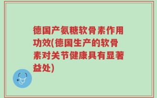 德国产氨糖软骨素作用功效(德国生产的软骨素对关节健康具有显著益处)