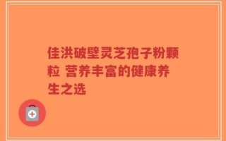 佳洪破壁灵芝孢子粉颗粒 营养丰富的健康养生之选