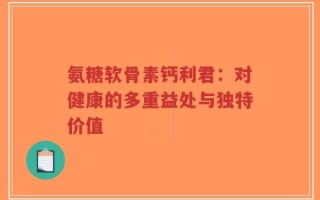氨糖软骨素钙利君：对健康的多重益处与独特价值