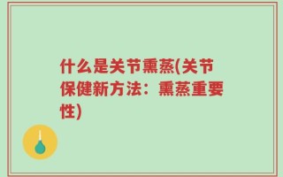 什么是关节熏蒸(关节保健新方法：熏蒸重要性)
