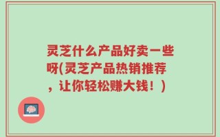 灵芝什么产品好卖一些呀(灵芝产品热销推荐，让你轻松赚大钱！)