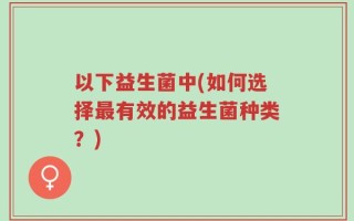 以下益生菌中(如何选择最有效的益生菌种类？)