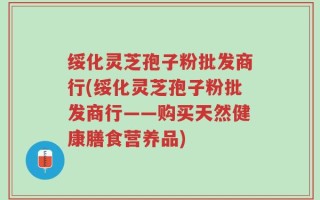 绥化灵芝孢子粉批发商行(绥化灵芝孢子粉批发商行——购买天然健康膳食营养品)