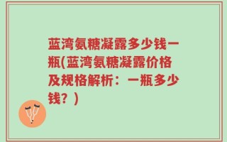 蓝湾氨糖凝露多少钱一瓶(蓝湾氨糖凝露价格及规格解析：一瓶多少钱？)