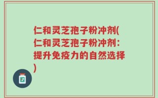仁和灵芝孢子粉冲剂(仁和灵芝孢子粉冲剂：提升免疫力的自然选择)