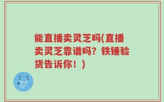 能直播卖灵芝吗(直播卖灵芝靠谱吗？铁锤验货告诉你！)