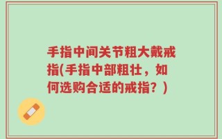 手指中间关节粗大戴戒指(手指中部粗壮，如何选购合适的戒指？)