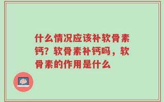 什么情况应该补软骨素钙？软骨素补钙吗，软骨素的作用是什么