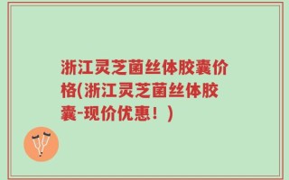 浙江灵芝菌丝体胶囊价格(浙江灵芝菌丝体胶囊-现价优惠！)