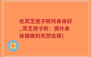 吃灵芝孢子粉对身体好_灵芝孢子粉：提升身体健康的天然选择)