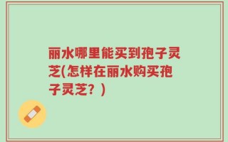 丽水哪里能买到孢子灵芝(怎样在丽水购买孢子灵芝？)