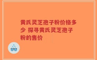 黄氏灵芝孢子粉价格多少 探寻黄氏灵芝孢子粉的售价