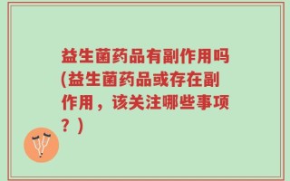 益生菌药品有副作用吗(益生菌药品或存在副作用，该关注哪些事项？)