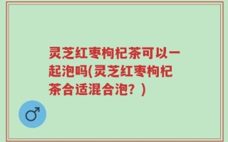 灵芝红枣枸杞茶可以一起泡吗(灵芝红枣枸杞茶合适混合泡？)