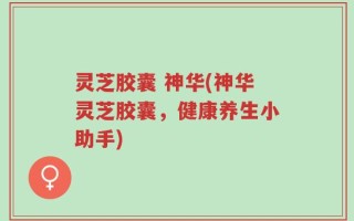 灵芝胶囊 神华(神华灵芝胶囊，健康养生小助手)