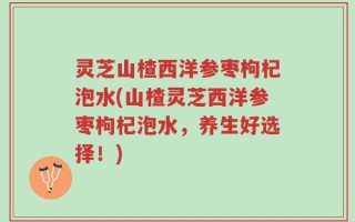 灵芝山楂西洋参枣枸杞泡水(山楂灵芝西洋参枣枸杞泡水，养生好选择！)