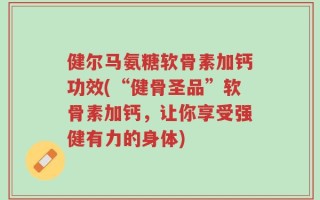 健尔马氨糖软骨素加钙功效(“健骨圣品”软骨素加钙，让你享受强健有力的身体)