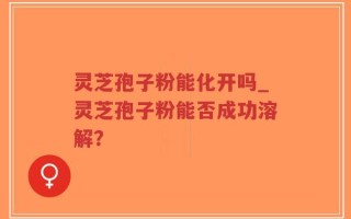 灵芝孢子粉能化开吗_灵芝孢子粉能否成功溶解？