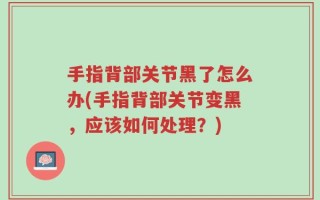 手指背部关节黑了怎么办(手指背部关节变黑，应该如何处理？)