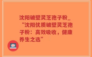 沈阳破壁灵芝孢子粉_“沈阳优质破壁灵芝孢子粉：高效吸收，健康养生之选”