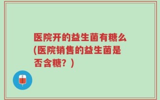 医院开的益生菌有糖么(医院销售的益生菌是否含糖？)