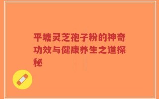 平塘灵芝孢子粉的神奇功效与健康养生之道探秘