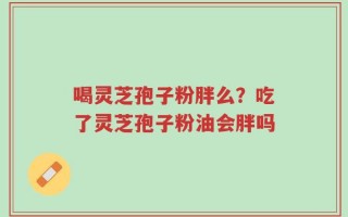 喝灵芝孢子粉胖么？吃了灵芝孢子粉油会胖吗