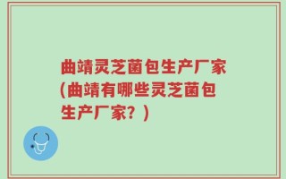 曲靖灵芝菌包生产厂家(曲靖有哪些灵芝菌包生产厂家？)