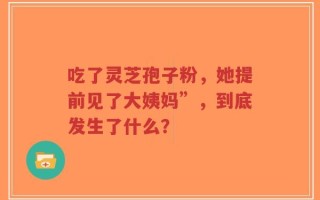 吃了灵芝孢子粉，她提前见了大姨妈”，到底发生了什么？