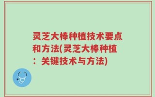 灵芝大棒种植技术要点和方法(灵芝大棒种植：关键技术与方法)