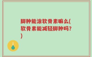 脚肿能涂软骨素嘛么(软骨素能减轻脚肿吗？)