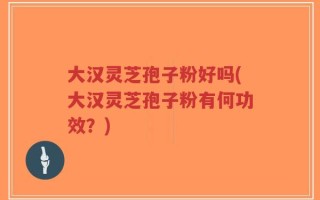 大汉灵芝孢子粉好吗(大汉灵芝孢子粉有何功效？)