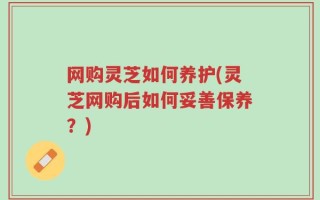 网购灵芝如何养护(灵芝网购后如何妥善保养？)