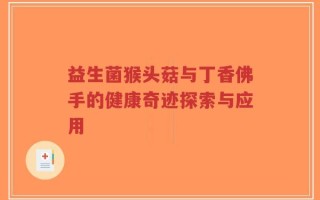 益生菌猴头菇与丁香佛手的健康奇迹探索与应用