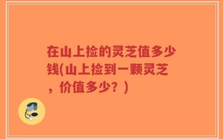 在山上捡的灵芝值多少钱(山上捡到一颗灵芝，价值多少？)