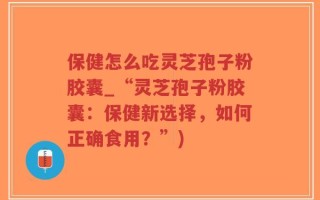 保健怎么吃灵芝孢子粉胶囊_“灵芝孢子粉胶囊：保健新选择，如何正确食用？”)