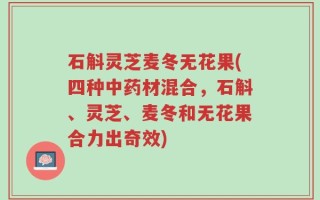 石斛灵芝麦冬无花果(四种中药材混合，石斛、灵芝、麦冬和无花果合力出奇效)