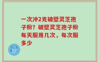 一次冲2克破壁灵芝孢子粉？破壁灵芝孢子粉每天服用几次，每次服多少