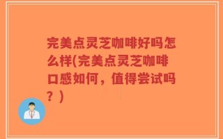 完美点灵芝咖啡好吗怎么样(完美点灵芝咖啡口感如何，值得尝试吗？)