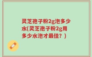灵芝孢子粉2g泡多少水(灵芝孢子粉2g用多少水泡才最佳？)