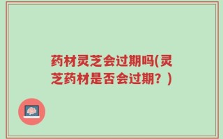 药材灵芝会过期吗(灵芝药材是否会过期？)