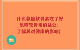 什么氨糖软骨素吃了好_氨糖软骨素的益处：了解其对健康的影响)