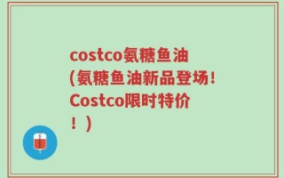 costco氨糖鱼油(氨糖鱼油新品登场！Costco限时特价！)